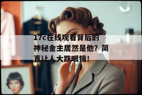 17c在线观看背后的神秘金主居然是他？简直让人大跌眼镜！