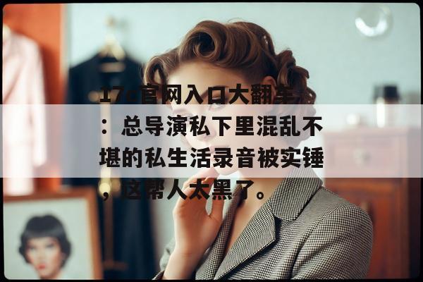 17c官网入口大翻车：总导演私下里混乱不堪的私生活录音被实锤，这帮人太黑了。