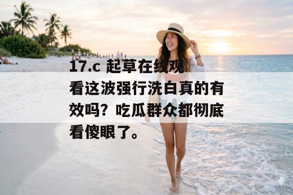 17.c 起草在线观看这波强行洗白真的有效吗？吃瓜群众都彻底看傻眼了。