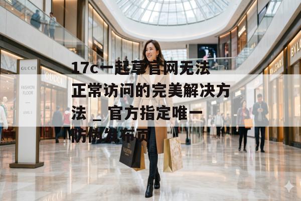 17c一起草官网无法正常访问的完美解决方法 _ 官方指定唯一防伪发布页