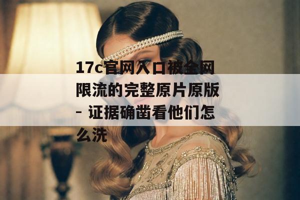 17c官网入口被全网限流的完整原片原版 - 证据确凿看他们怎么洗