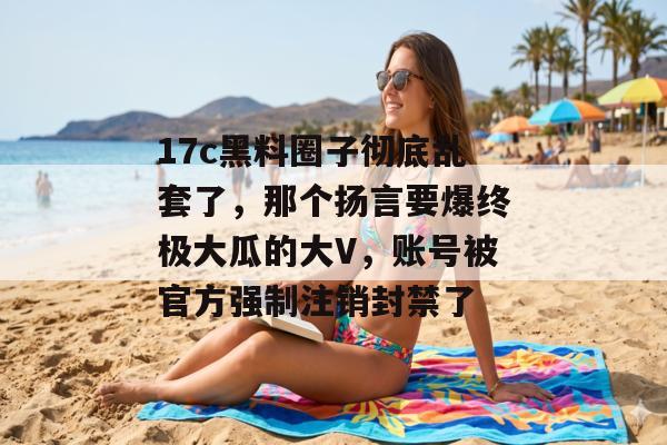 17c黑料圈子彻底乱套了，那个扬言要爆终极大瓜的大V，账号被官方强制注销封禁了