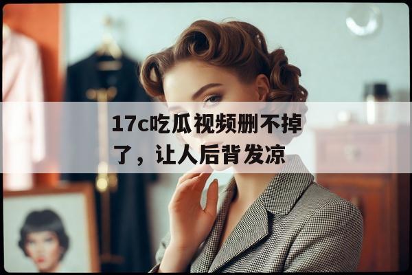 17c吃瓜视频删不掉了，让人后背发凉
